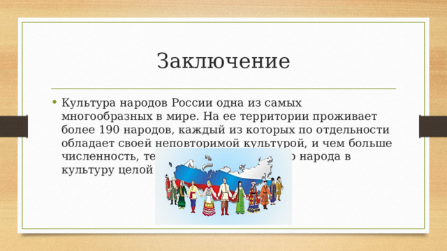 Заключение Культура народов России одна из самых многообразных в мире. На ее территории проживает более 190 народов, каждый из которых по отдельности обладает своей неповторимой культурой, и чем больше численность, тем заметнее вклад этого народа в культуру целой страны. 