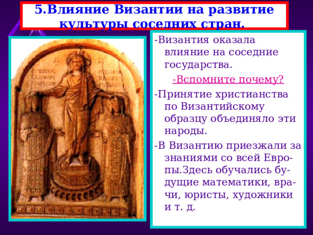 5.Влияние Византии на развитие культуры соседних стран. -Византия оказала влияние на соседние государства. -Вспомните почему? -Принятие христианства по Византийскому образцу объединяло эти народы. -В Византию приезжали за знаниями со всей Евро-пы.Здесь обучались бу-дущие математики, вра-чи, юристы, художники и т. д. 