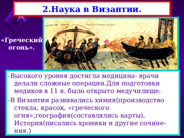 2.Наука в Византии. «Греческий огонь». -Высокого уровня достигла медицина- врачи делали сложные операции.Для подготовки медиков в 11 в. было открыто медучилище. -В Византии развивались химия(производство стекла, красок, «греческого огня»,география(составлялись карты), История(писались хроники и другие сочине-ния.) -Византийцы сохранили многие античные знания.Они применяли на практике труды греческих математи-ков- Пифагора, Евклида, Архимеда. В 9 веке, при императорском дворце работал Лев Ма-тематик.Он ввел буквенные обозначения в алгебре, и создал множество приспособлений в императорс-ком дворце. 