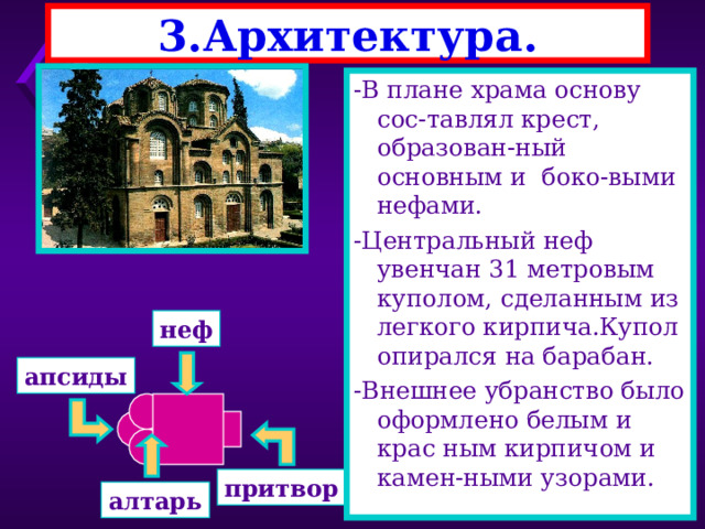 3.Архитектура. -Христианские храмы стро-ились по строгому кано-ну(порядку) -Алтарь всегда был обра-щен на Восток,где нахо-дится святой Иерусалим. -Большие храмы имели бо-ковые нефы- 3 или 5. -Образцом для строитель-ства стал храм св. Софии -Он был сооружен за 5 лет 10 тысячами рабочих. -В плане храма основу сос-тавлял крест, образован-ный основным и боко-выми нефами. -Центральный неф увенчан 31 метровым куполом, сделанным из легкого кирпича.Купол опирался на барабан. -Внешнее убранство было оформлено белым и крас ным кирпичом и камен-ными узорами. неф апсиды притвор алтарь 