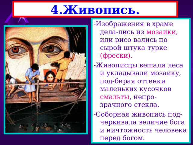 4.Живопись. -Изображения в храме дела-лись из мозаики, или рисо вались по сырой штука-турке (фрески). -Живописцы вешали леса и укладывали мозаику, под-бирая оттенки маленьких кусочков смальты , непро-зрачного стекла. -Соборная живопись под-черкивала величие бога и ничтожность человека перед богом. 