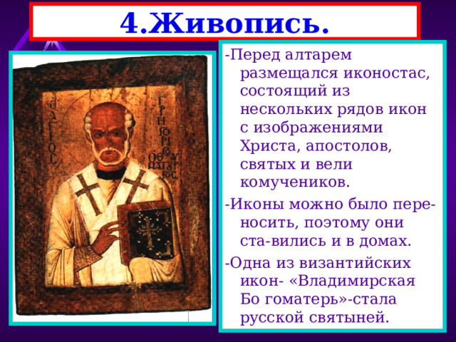 4.Живопись. -Перед алтарем размещался иконостас, состоящий из нескольких рядов икон с изображениями Христа, апостолов, святых и вели комучеников. -Иконы можно было пере-носить, поэтому они ста-вились и в домах. -Одна из византийских икон- «Владимирская Бо гоматерь»-стала русской святыней. 