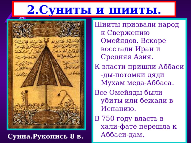 2.Суниты и шииты. Шииты призвали народ к Свержению Омейядов. Вскоре восстали Иран и Средняя Азия. К власти пришли Аббаси -ды-потомки дяди Мухам меда-Аббаса. Все Омейяды были убиты или бежали в Испанию. В 750 году власть в хали-фате перешла к Аббаси-дам. В 7 веке мусульманство разделилось на 2 ветви- шииты  и суниты . Шииты - признают только Коран.Их возглавил Али -кузен Мухаммеда.Ши-иты почитают и его. Суниты - признают не толь ко Коран , но и Сунну -со брание рассказов об изре чениях и делах Мухамме да.Их подержали халифы Омейяды Сунна.Рукопись 8 в. 