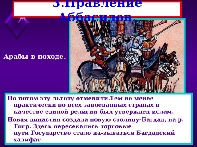 3.Правление Аббасидов. Арабы в походе. Но потом эту льготу отменили.Тем не менее практически во всех завоеванных странах в качестве единой религии был утвержден ислам. Новая династия создала новую столицу-Багдад, на р. Тигр. Здесь пересекались торговые пути.Государство стало на-зываться Багдадский халифат. Аббасиды расправились с народом и облагодетельствовали иранцев-из них стали назначать Визиров. Завоевания по-чти прекратились.В халифат вошли Сицилия,Кипр,Крит и Юг Италии.Земля принадлежала халифам, а эмиры(на-местники),жили за счет налогов.Ислам распространялся за счет налоговых льгот. 