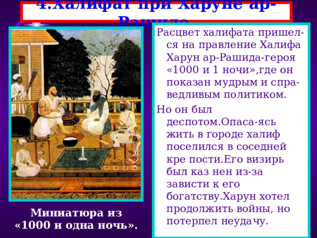 4.Халифат при Харуне ар-Рашиде. Расцвет халифата пришел-ся на правление Халифа Харун ар-Рашида-героя «1000 и 1 ночи»,где он показан мудрым и спра-ведливым политиком. Но он был деспотом.Опаса-ясь жить в городе халиф поселился в соседней кре пости.Его визирь был каз нен из-за зависти к его богатству.Харун хотел продолжить войны, но потерпел неудачу. Миниатюра из «1000 и одна ночь». 