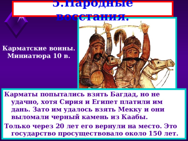 5.Народные восстания. Карматские воины. Миниатюра 10 в. Все немусульмане были обложены налогами.Они носили другую одежду, ездили только на ослах и не имели права выступать в суде.Вскоре начались народные восстания В к.9 века появились карматы (часть шиитов)они разбили войско шиитов,создали свое государства с религиозным равенством. Карматы попытались взять Багдад, но не удачно, хотя Сирия и Египет платили им дань. Зато им удалось взять Мекку и они выломали черный камень из Каабы. Только через 20 лет его вернули на место. Это государство просуществовало около 150 лет. 