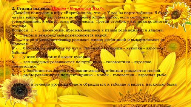  2. Стадия вызова.   Приём «Верите ли Вы?».  - Давайте поиграем в игру «Верите ли вы, что…» У вас на парте таблица. Я буду читать вопросы, а вы ставьте во втором столбике плюс, если согласны с утверждением, и минус, если не согласны. Третий столбик у вас пока останется пустым.  Вопросы :1. - … насекомые, пресмыкающиеся и птицы размножаются яйцами. 2. - … рыбы и земноводные размножаются икрой.  3. - … звери и млекопитающие рождают живых детёнышей и выкармливают их молоком.  4. - … бабочки развиваются по пути: личинки – гусеницы – куколки – взрослая бабочка.  5. - … у всех насекомых бывают куколки. 6. - … земноводные развиваются по пути: икра – головастики – взрослое земноводное.  7. - … у большинства зверей и млекопитающих детёныши рождаются весной.  8. - … рыбы развиваются по пути икринка – малёк – головастик – взрослая рыба. - Сегодня в течение урока вы будете обращаться к таблице и видеть, насколько были правы. 