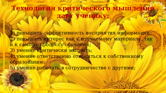 Технология критического мышления дает ученику:  1) повышать эффективность восприятия информации;  2) повышать интерес как к изучаемому материалу, так и к самому процессу обучения;  3) умение критически мыслить;  4) умение ответственно относиться к собственному образованию;  5) умение работать в сотрудничестве с другими;   