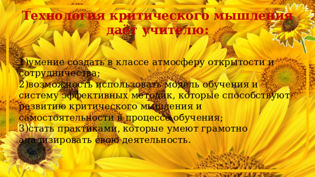 Технология критического мышления даёт учителю:  1)умение создать в классе атмосферу открытости и сотрудничества;  2)возможность использовать модель обучения и систему эффективных методик, которые способствуют развитию критического мышления и самостоятельности в процессе обучения;  3)стать практиками, которые умеют грамотно анализировать свою деятельность.   