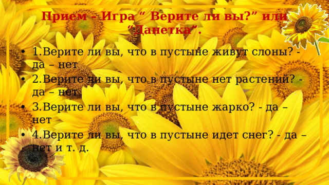 Прием – Игра “ Верите ли вы?” или “Данетка”. 1.Верите ли вы, что в пустыне живут слоны? - да – нет 2.Верите ли вы, что в пустыне нет растений? - да – нет 3.Верите ли вы, что в пустыне жарко? - да – нет 4.Верите ли вы, что в пустыне идет снег? - да – нет и т. д. 