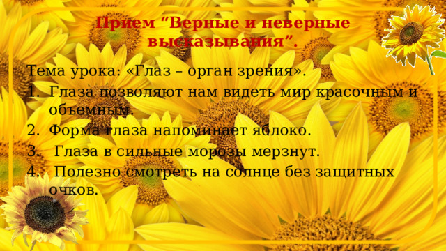 Прием “Верные и неверные высказывания”. Тема урока: «Глаз – орган зрения». Глаза позволяют нам видеть мир красочным и объемным. Форма глаза напоминает яблоко.  Глаза в сильные морозы мерзнут.  Полезно смотреть на солнце без защитных очков. 