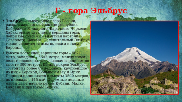 Г  - гора Эльбрус   Эльбрус  — высочайшая гора России, расположенная на границе республик Кабардино-Балкария и Карачаево-Черкесия. Характерные двуглавые вершины горы, покрытые снегами – визитная карточка Северного Кавказа. Ослепительный Эльбрус также является самым высоким пиком Европы. Высота восточной вершины горы – 5621 метр, западной – 5642 метра, между ними лежит седловина, уступающая вершинам по высоте 300 метров. Белый покров Эльбруса состоит из более 80 ледников, крупнейшие из них – Терскол, Большой Азау и Ирик. Ледники начинаются с высоты 3500 метров, их площадь – 145 км². Огромные ледяные массы дают начало рекам Кубани, Малке, Баксану и притокам Терека. 