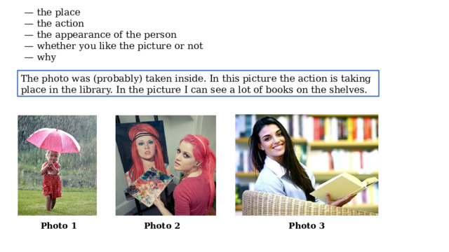 — the place — the action — the appearance of the person — whether you like the picture or not — why The photo was (probably) taken inside. In this picture the action is taking place in the library. In the picture I can see a lot of books on the shelves. Photo 1 Photo 2 Photo 3  