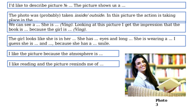 I’d like to describe picture № ... The picture shows us a ... The photo was (probably) taken inside/ outside . In this picture the action is taking place in the ... We can see a ... She is ... (Ving) . Looking at this picture I get the impression that the book is … because the girl is ... (Ving) . The girl looks like she is in her ... She has … eyes and long ... She is wearing a ... I guess she is … and …, because she has a … smile. I like the picture because the atmosphere is ... I like reading and the picture reminds me of ... Photo 3  