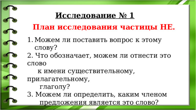 Исследование № 1  План исследования частицы НЕ. Можем ли поставить вопрос к этому слову? 2. Что обозначает, можем ли отнести это слово  к имени существительному, прилагательному,  глаголу? 3. Можем ли определить, каким членом  предложения является это слово? 