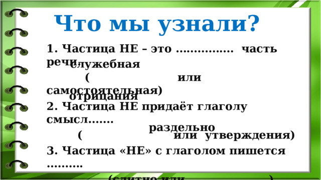 Что мы узнали? 1. Частица НЕ – это ……………. часть речи.  ( или самостоятельная) 2. Частица НЕ придаёт глаголу смысл…….  ( или утверждения) 3. Частица «НЕ» с глаголом пишется ……….  (слитно или ) служебная отрицания раздельно 