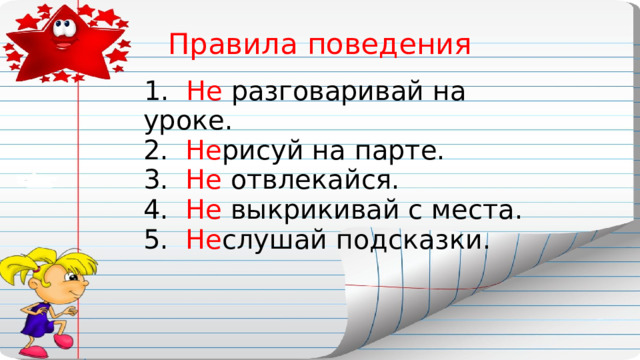 Правила поведения  1. Не разговаривай на уроке.  2. Не рисуй на парте.  3. Не отвлекайся.  4. Не выкрикивай с места.  5. Не слушай подсказки. 