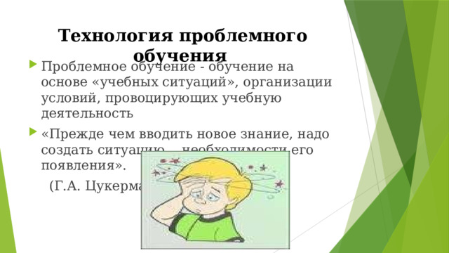 Технология проблемного обучения Проблемное обучение - обучение на основе «учебных ситуаций», организации условий, провоцирующих учебную деятельность «Прежде чем вводить новое знание, надо создать ситуацию… необходимости его появления».  (Г.А. Цукерман) 