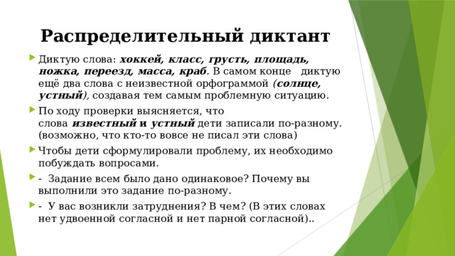 Распределительный диктант Диктую слова:  хоккей, класс, грусть, площадь, ножка, переезд, масса, краб .  В самом конце   диктую ещё два слова с неизвестной орфограммой  ( солнце, устный ),  создавая тем самым проблемную ситуацию. По ходу проверки выясняется, что слова  известный  и  устный  дети записали по-разному. (возможно, что кто-то вовсе не писал эти слова) Чтобы дети сформулировали проблему, их необходимо побуждать вопросами. -  Задание всем было дано одинаковое? Почему вы выполнили это задание по-разному. -  У вас возникли затруднения? В чем? (В этих словах нет удвоенной согласной и нет парной согласной).. 