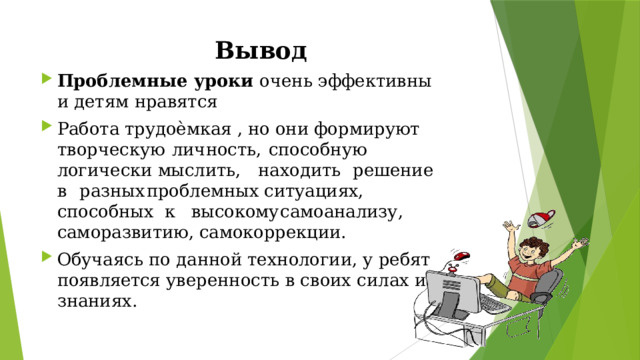 Вывод Проблемные  уроки  очень  эффективны  и  детям  нравятся Работа трудоѐмкая , но они формируют  творческую  личность,  способную логически мыслить,  находить   решение  в  разных  проблемных ситуациях, способных к  высокому  самоанализу, саморазвитию, самокоррекции. Обучаясь  по  данной  технологии,  у  ребят появляется  уверенность  в  своих  силах  и знаниях. 