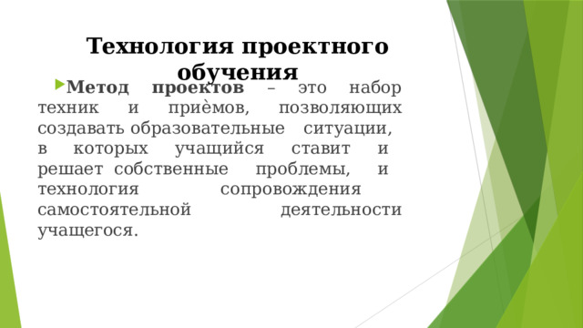 Технология  проектного  обучения Метод  проектов  –  это  набор  техник  и  приѐмов,  позволяющих  создавать образовательные  ситуации,  в  которых  учащийся  ставит  и  решает собственные  проблемы,  и  технология  сопровождения  самостоятельной деятельности  учащегося. 