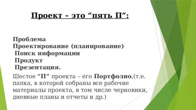 Проект  –  это “пять  П”: Проблема  Проектирование  (планирование)   Поиск  информации  Продукт  Презентация. Шестое  “П”  проекта  –  его  Портфолио ,( т.е.  папка,  в  которой  собраны все  рабочие  материалы  проекта,  в  том  числе  черновики,  дневные планы  и  отчеты  и  др.) 