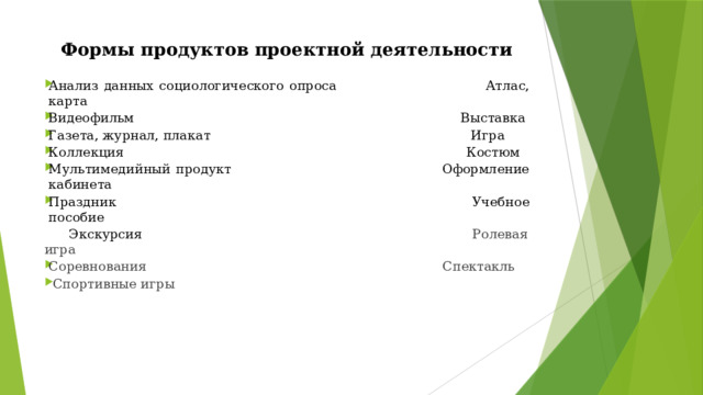 Формы продуктов проектной деятельности Анализ данных социологического опроса  Атлас, карта Видеофильм  Выставка Газета, журнал, плакат  Игра Коллекция  Костюм Мультимедийный продукт  Оформление кабинета Праздник  Учебное пособие  Экскурсия Ролевая игра Соревнования Спектакль  Спортивные игры 