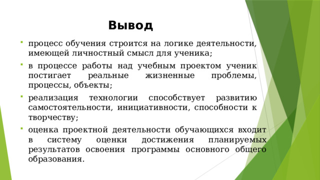 Вывод процесс  обучения  строится  на  логике  деятельности, имеющей  личностный  смысл  для  ученика; в  процессе  работы  над  учебным  проектом  ученик постигает  реальные  жизненные  проблемы,  процессы, объекты; реализация  технологии  способствует  развитию  самостоятельности,  инициативности,  способности  к творчеству; оценка  проектной  деятельности  обучающихся  входит  в систему  оценки  достижения  планируемых  результатов освоения  программы  основного  общего  образования. 