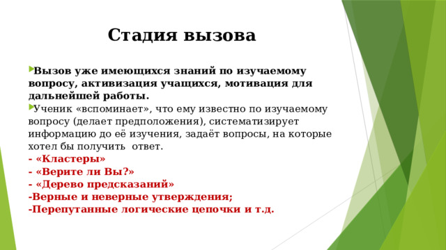 Стадия вызова Возможные приёмы и методы Вызов уже имеющихся знаний по изучаемому вопросу, активизация учащихся, мотивация для дальнейшей работы. Ученик «вспоминает», что ему известно по изучаемому вопросу (делает предположения), систематизирует информацию до её изучения, задаёт вопросы, на которые хотел бы получить  ответ. - «Кластеры» - «Верите ли Вы?» - «Дерево предсказаний» -Верные и неверные утверждения; -Перепутанные логические цепочки и т.д. 