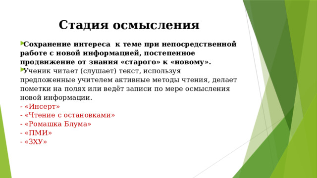 Стадия осмысления Сохранение интереса  к теме при непосредственной работе с новой информацией, постепенное продвижение от знания «старого» к «новому». Ученик читает (слушает) текст, используя предложенные учителем активные методы чтения, делает пометки на полях или ведёт записи по мере осмысления новой информации. - «Инсерт» - «Чтение с остановками» - «Ромашка Блума» - «ПМИ» - «ЗХУ» 