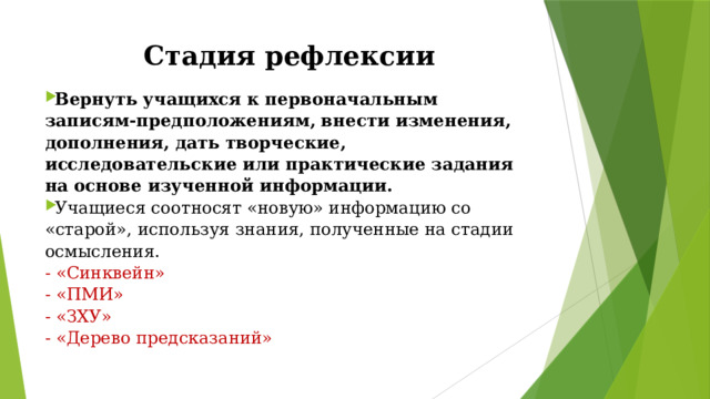 Стадия рефлексии Вернуть учащихся к первоначальным записям-предположениям, внести изменения, дополнения, дать творческие, исследовательские или практические задания на основе изученной информации. Учащиеся соотносят «новую» информацию со «старой», используя знания, полученные на стадии осмысления. - «Синквейн» - «ПМИ» - «ЗХУ» - «Дерево предсказаний» 