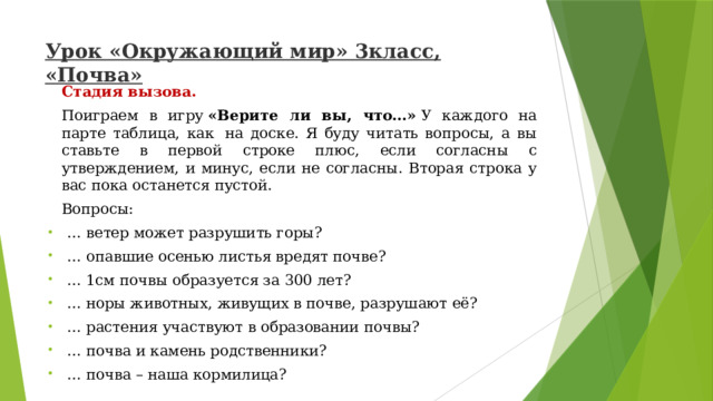 Урок «Окружающий мир» 3класс, «Почва»   Стадия вызова. Поиграем в игру  «Верите ли вы, что…»  У каждого на парте таблица, как  на доске. Я буду читать вопросы, а вы ставьте в первой строке плюс, если согласны с утверждением, и минус, если не согласны. Вторая строка у вас пока останется пустой. Вопросы: … ветер может разрушить горы? … опавшие осенью листья вредят почве? … 1см почвы образуется за 300 лет? … норы животных, живущих в почве, разрушают её? … растения участвуют в образовании почвы? … почва и камень родственники? … почва – наша кормилица? 