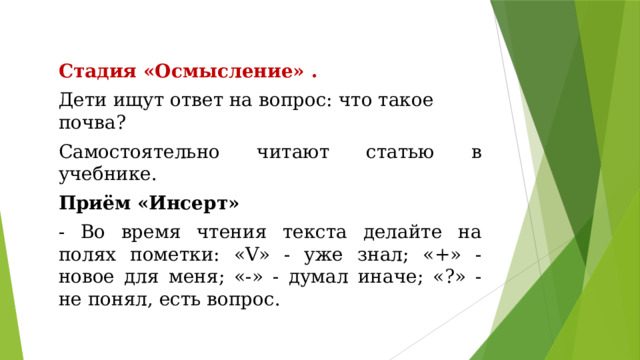 Стадия «Осмысление» . Дети ищут ответ на вопрос: что такое почва? Самостоятельно читают статью в учебнике. Приём «Инсерт» - Во время чтения текста делайте на полях пометки: «V» - уже знал; «+» - новое для меня; «-» - думал иначе; «?» - не понял, есть вопрос. 