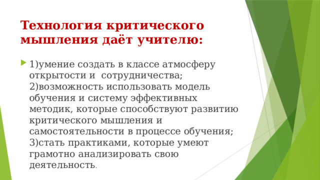 Технология критического мышления даёт учителю: 1)умение создать в классе атмосферу открытости и сотрудничества;  2)возможность использовать модель обучения и систему эффективных методик, которые способствуют развитию критического мышления и самостоятельности в процессе обучения;  3)стать практиками, которые умеют грамотно анализировать свою деятельность . 