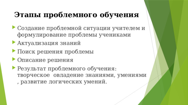 Этапы проблемного обучения Создание проблемной ситуации учителем и формулирование проблемы учениками Актуализация знаний Поиск решения проблемы Описание решения Результат проблемного обучения: творческое овладение знаниями, умениями , развитие логических умений. 