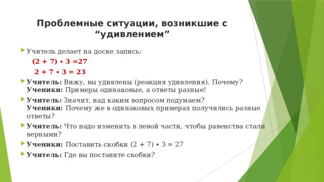 Проблемные ситуации, возникшие с “удивлением”   Учитель делает на доске запись:  (2 + 7) ∙ 3 =27  2 + 7 ∙ 3 = 23 Учитель:  Вижу, вы удивлены (реакция удивления). Почему?   Ученики:  Примеры одинаковые, а ответы разные! Учитель:  Значит, над каким вопросом подумаем?   Ученики:  Почему же в одинаковых примерах получились разные ответы?  Учитель:  Что надо изменить в левой части, чтобы равенства стали верными? Ученики:  Поставить скобки   (2 + 7) ∙ 3 = 27 Учитель:  Где вы поставите скобки? 