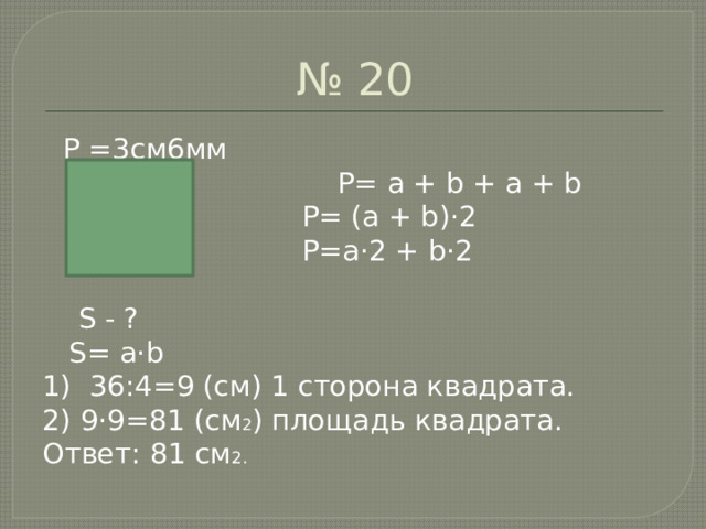 № 20  P =3см6мм  P= a + b + a + b  P= (a + b)·2  P=a·2 + b·2  S - ?  S= a·b 1) 36:4=9 (см) 1 сторона квадрата. 2) 9·9=81 (см 2 ) площадь квадрата. Ответ: 81 см 2. 