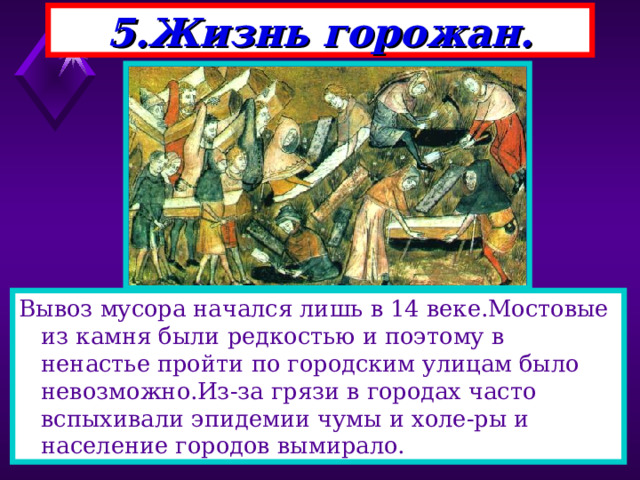 5.Жизнь горожан. Вывоз мусора начался лишь в 14 веке.Мостовые из камня были редкостью и поэтому в ненастье пройти по городским улицам было невозможно.Из-за грязи в городах часто вспыхивали эпидемии чумы и холе-ры и население городов вымирало. 