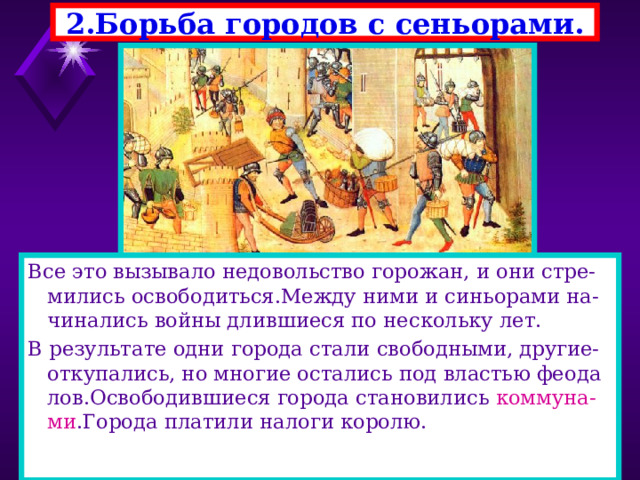 2.Борьба городов с сеньорами. Все это вызывало недовольство горожан, и они стре-мились освободиться.Между ними и синьорами на-чинались войны длившиеся по нескольку лет. В результате одни города стали свободными, другие-откупались, но многие остались под властью феода лов.Освободившиеся города становились коммуна-ми .Города платили налоги королю. 