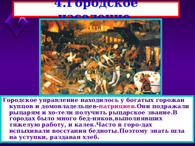 4.Городское население. Городское управление находилось у богатых горожан купцов и домовладельцев- патрициев. Они подражали рыцарям и хо-тели получить рыцарское звание.В городах было много бед-няков,выполнявших тяжелую работу, и калек.Часто в горо-дах вспыхивали восстания бедноты.Поэтому знать шла на уступки, раздавая хлеб. 