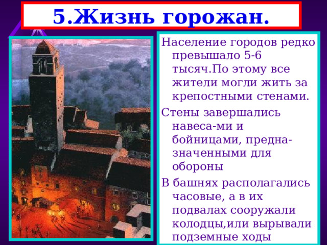 5.Жизнь горожан. Население городов редко превышало 5-6 тысяч.По этому все жители могли жить за крепостными стенами. Стены завершались навеса-ми и бойницами, предна-значенными для обороны В башнях располагались часовые, а в их подвалах сооружали колодцы,или вырывали подземные ходы 