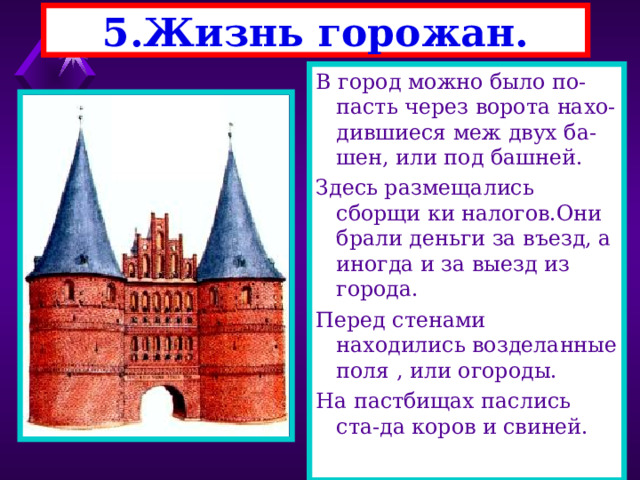 5.Жизнь горожан. В город можно было по-пасть через ворота нахо-дившиеся меж двух ба-шен, или под башней. Здесь размещались сборщи ки налогов.Они брали деньги за въезд, а иногда и за выезд из города. Перед стенами находились возделанные поля , или огороды. На пастбищах паслись ста-да коров и свиней. 