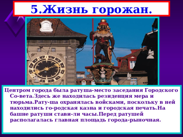 5.Жизнь горожан. Центром города была ратуша-место заседания Городского Со-вета.Здесь же находилась резиденция мера и тюрьма.Рату-ша охранялась войсками, поскольку в ней находились го-родская казна и городская печать.На башне ратуши стави-ли часы.Перед ратушей располагалась главная площадь города-рыночная.  