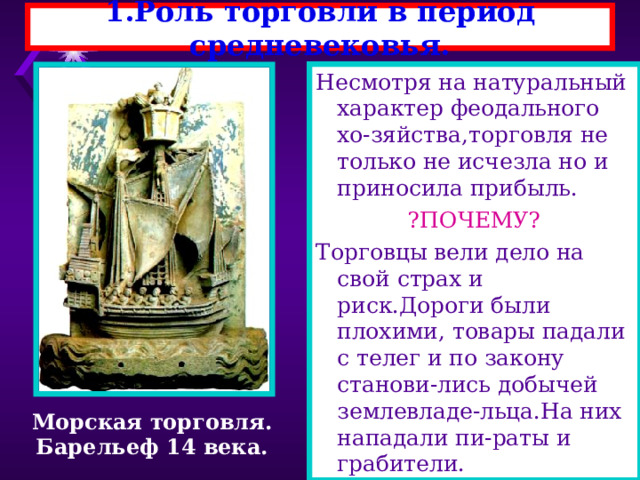 1.Роль торговли в период средневековья. Несмотря на натуральный характер феодального хо-зяйства,торговля не только не исчезла но и приносила прибыль. ?ПОЧЕМУ? Торговцы вели дело на свой страх и риск.Дороги были плохими, товары падали с телег и по закону станови-лись добычей землевладе-льца.На них нападали пи-раты и грабители. Морская торговля. Барельеф 14 века. 