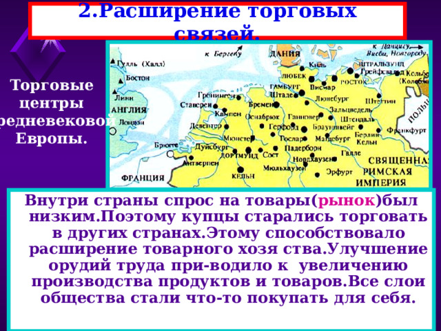 2.Расширение торговых связей. Торговые центры средневековой Европы. Внутри страны спрос на товары( рынок )был низким.Поэтому купцы старались торговать в других странах.Этому способствовало расширение товарного хозя ства.Улучшение орудий труда при-водило к увеличению производства продуктов и товаров.Все слои общества стали что-то покупать для себя. 