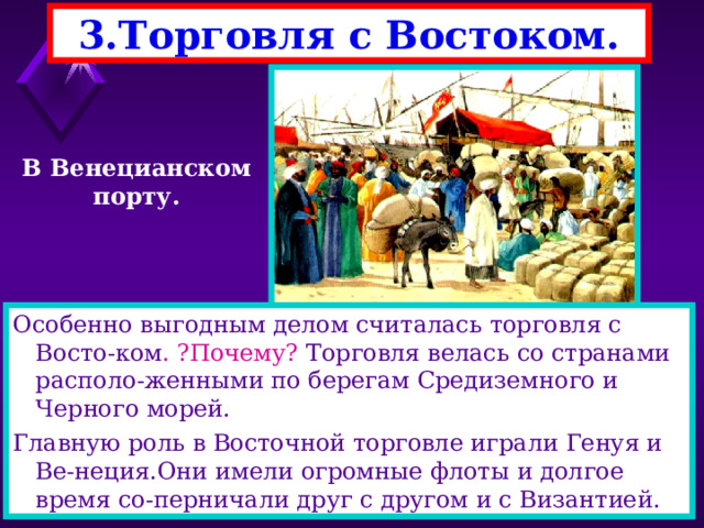 3.Торговля с Востоком. В Венецианском порту. Особенно выгодным делом считалась торговля с Восто-ком . ?Почему? Торговля велась со странами располо-женными по берегам Средиземного и Черного морей. Главную роль в Восточной торговле играли Генуя и Ве-неция.Они имели огромные флоты и долгое время со-перничали друг с другом и с Византией. 