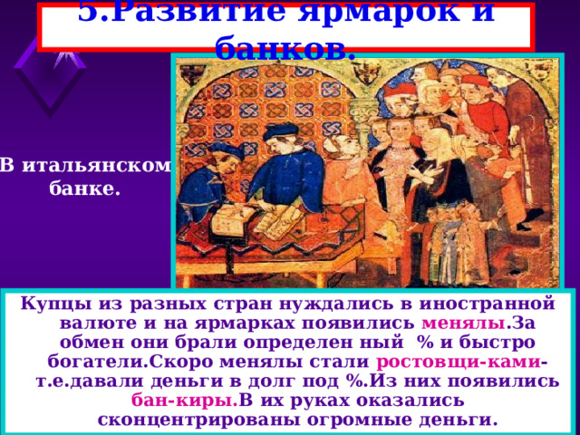 5.Развитие ярмарок и банков. В итальянском банке. Купцы из разных стран нуждались в иностранной валюте и на ярмарках появились менялы .За обмен они брали определен ный % и быстро богатели.Скоро менялы стали ростовщи-ками -т.е.давали деньги в долг под %.Из них появились бан-киры. В их руках оказались сконцентрированы огромные деньги. 