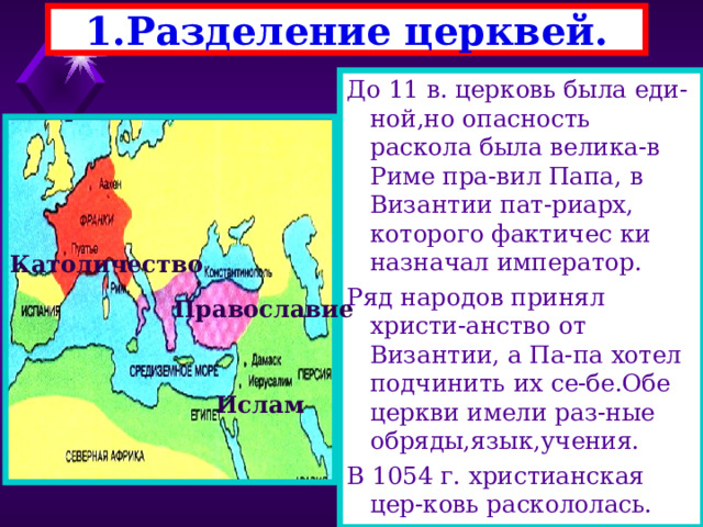  1.Разделение церквей.   До 11 в. церковь была еди-ной,но опасность раскола была велика-в Риме пра-вил Папа, в Византии пат-риарх, которого фактичес ки назначал император. Ряд народов принял христи-анство от Византии, а Па-па хотел подчинить их се-бе.Обе церкви имели раз-ные обряды,язык,учения. В 1054 г. христианская цер-ковь раскололась. Католичество Православие Ислам 