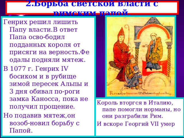 2.Борьба светской власти с римским папой. Генрих решил лишить Папу власти.В ответ Папа осво-бодил подданных короля от присяги на верность.Фе одалы подняли мятеж. В 1077 г. Генрих IV босиком и в рубище зимой пересек Альпы и 3 дня обивал по-роги замка Каносса, пока не получил прощение. Но подавив мятеж,он возоб-новил борьбу с Папой. С 8 по 11 в.Западная цер-ковь пережила упадок-ве- ра ослабла,а Пап назначал германский император. В 1073 г. папа Григорий VII начал борьбу за усиление своей власти-он хотел что бы ему подчинялись свет- ские правители. Против выступил германс-кий король Генрихом IV , который сам хотел назна-чать епископов. Король вторгся в Италию, папе помогли норманы, но они разграбили Рим. И вскоре Георгий VII умер 