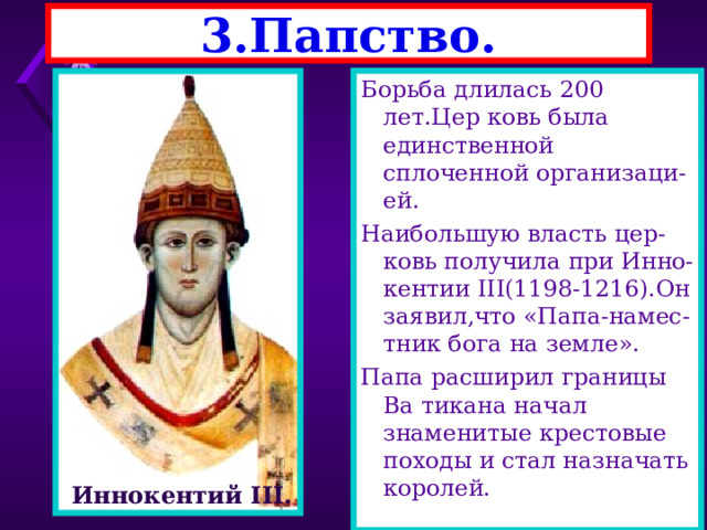 3.Папство. Борьба длилась 200 лет.Цер ковь была единственной сплоченной организаци-ей. Наибольшую власть цер-ковь получила при Инно-кентии III(1198-1216). Он заявил,что «Папа-намес-тник бога на земле». Папа расширил границы Ва тикана начал знаменитые крестовые походы и стал назначать королей. Инокентий III Иннокентий III . 